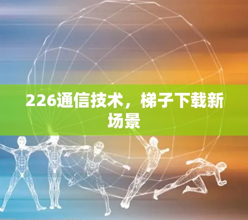 226通信技术,梯子下载新场景 226通信技术,梯子下载新场景