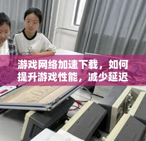 游戏<strong>网络加速</strong>下载,如何提升游戏性能,减少延迟与网络延迟
