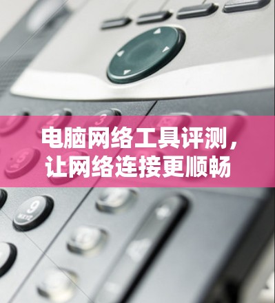 电脑网络工具评测,让网络连接更顺畅 电脑网络工具评测,让网络连接更顺畅