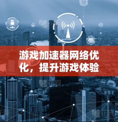 游戏加速器网络优化,提升游戏体验的三大关键