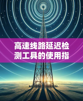 高速线路延迟检测工具的使用指南 高速线路延迟检测工具的使用指南