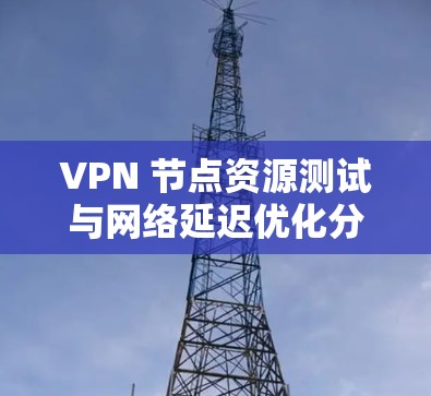 VPN 节点资源测试与网络延迟优化分析 VPN 节点资源测试与网络延迟优化分析