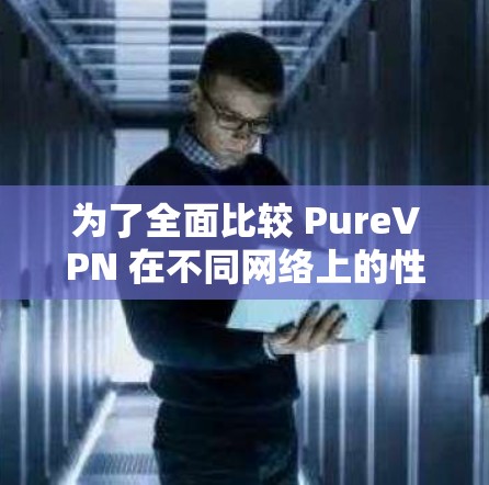为了全面比较 PureVPN 在不同网络上的性能,以下是详细的分析步骤和结果 为了全面比较 PureVPN 在不同网络上的性能,以下是详细的分析步骤和结果