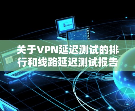 关于VPN延迟测试的排行和线路延迟测试报告,以下是详细的分析和建议 关于VPN延迟测试的排行和线路延迟测试报告,以下是详细的分析和建议