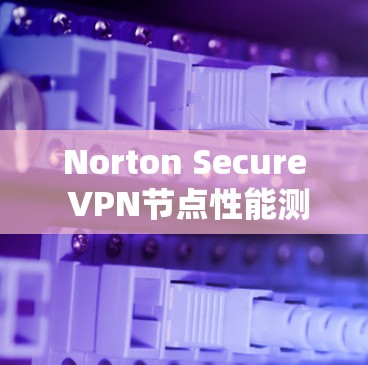 Norton Secure VPN节点性能测试,深入分析线路速度与安全防护的效果 Norton Secure VPN节点性能测试,深入分析线路速度与安全防护的效果