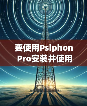 要使用Psiphon Pro安装并使用VPN服务，您可以按照以下步骤进行操作