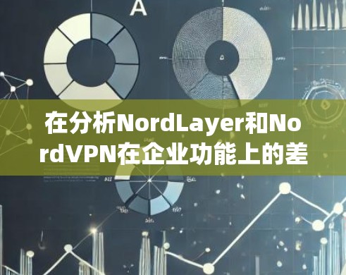 在分析NordLayer和NordVPN在企业功能上的差异时，我们可以总结如下