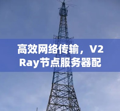 高效网络传输,V2Ray节点服务器配置指南