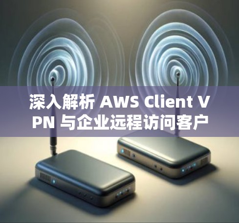 深入解析 AWS Client VPN 与企业远程访问客户端下载教程 深入解析 AWS Client VPN 与企业远程访问客户端下载教程