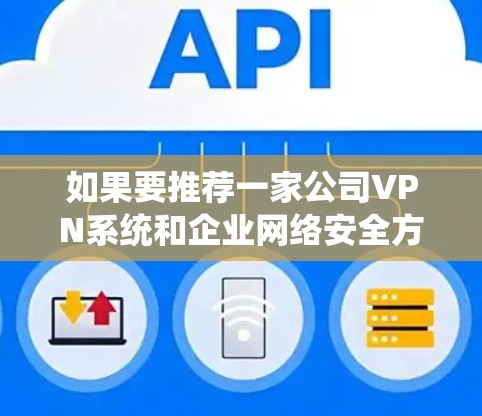 如果要推荐一家公司VPN系统和企业网络安全方案，以下是一些推荐和建议，希望能帮助您找到合适的解决方案