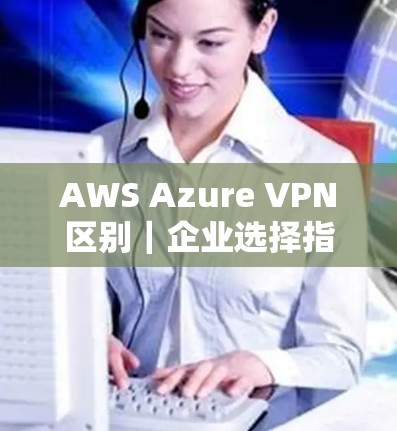 AWS Azure VPN区别｜企业选择指南