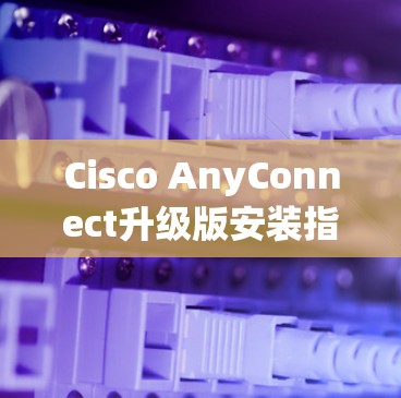 Cisco AnyConnect升级版安装指南 Cisco AnyConnect升级版安装指南