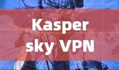 Kaspersky VPN翻墙工具｜稳定VPN评测