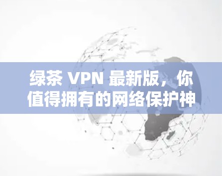 绿茶 VPN 最新版,你值得拥有的网络保护神器 绿茶 VPN 最新版,你值得拥有的网络保护神器