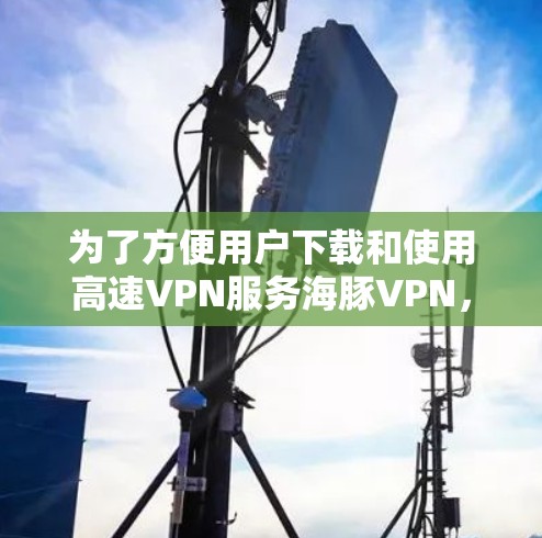 为了方便用户下载和使用高速VPN服务海豚VPN，以下是一个详细的下载指南，包括各个服务的详细信息和推荐使用场景