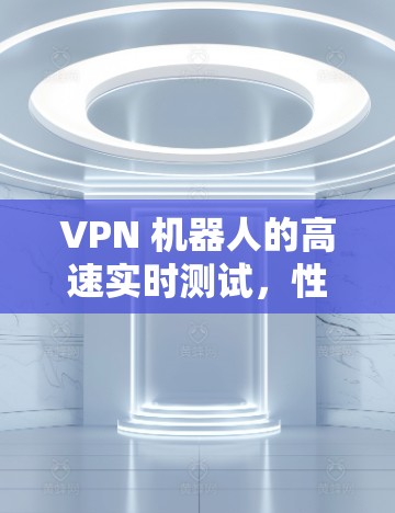VPN 机器人的高速实时测试,性能挑战与解决方案 VPN 机器人的高速实时测试,性能挑战与解决方案