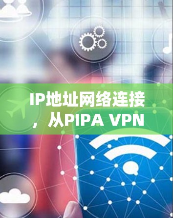 IP地址网络连接,从PIPA VPN翻墙软件到VPN梯子,连接互联网的未来