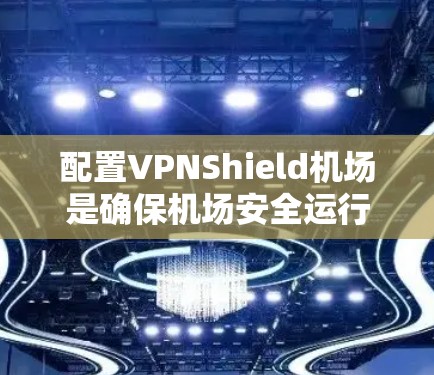 配置VPNShield机场是确保机场安全运行的关键步骤,以下是详细的步骤指南