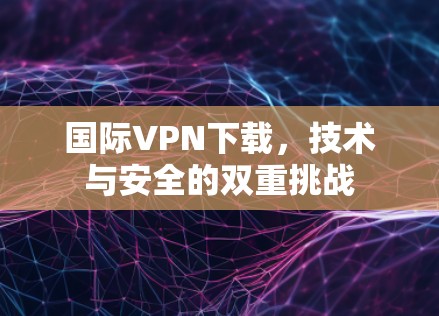 国际VPN下载,技术与安全的双重挑战