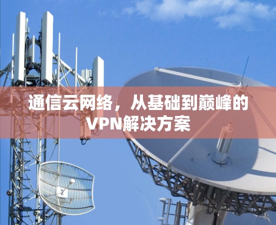 通信云网络,从基础到巅峰的VPN解决方案