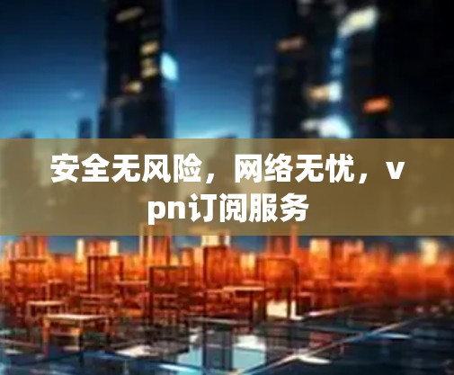 安全无风险,网络无忧,vpn订阅服务 安全无风险,网络无忧,vpn订阅服务
